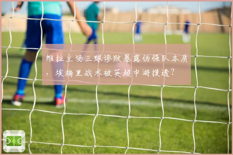 维拉主场三球惨败暴露伪强队本质，埃梅里战术被英超中游摸透？