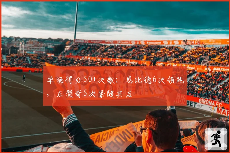 单场得分50+次数:恩比德6次领跑,东契奇5次紧随其后
