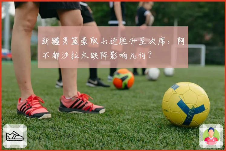 新疆男篮豪取七连胜升至次席，阿不都沙拉木缺阵影响几何？