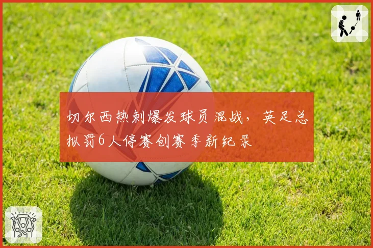 切尔西热刺爆发球员混战，英足总拟罚6人停赛创赛季新纪录