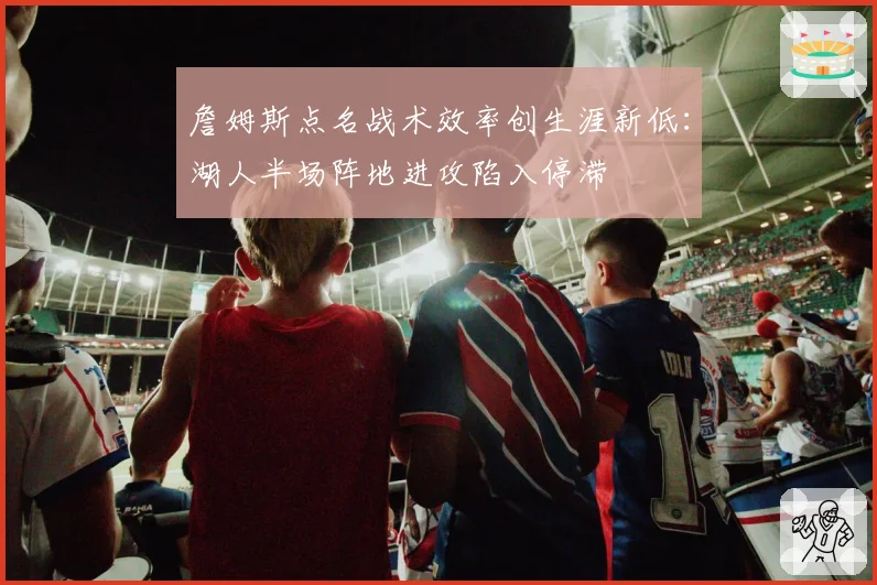 詹姆斯点名战术效率创生涯新低：湖人半场阵地进攻陷入停滞